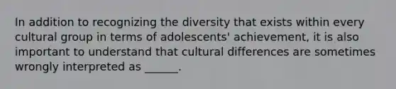 In addition to recognizing the diversity that exists within every cultural group in terms of adolescents' achievement, it is also important to understand that cultural differences are sometimes wrongly interpreted as ______.