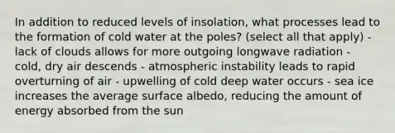 In addition to reduced levels of insolation, what processes lead to the formation of cold water at the poles? (select all that apply) - lack of clouds allows for more outgoing longwave radiation - cold, dry air descends - atmospheric instability leads to rapid overturning of air - upwelling of cold deep water occurs - sea ice increases the average surface albedo, reducing the amount of energy absorbed from the sun