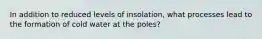 In addition to reduced levels of insolation, what processes lead to the formation of cold water at the poles?