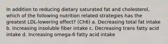 In addition to reducing dietary saturated fat and cholesterol, which of the following nutrition related strategies has the greatest LDL-lowering effect? (Ch6) a. Decreasing total fat intake b. Increasing insoluble fiber intake c. Decreasing trans fatty acid intake d. Increasing omega-6 fatty acid intake