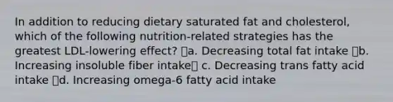 In addition to reducing dietary saturated fat and cholesterol, which of the following nutrition-related strategies has the greatest LDL-lowering effect? a. Decreasing total fat intake b. Increasing insoluble fiber intake c. Decreasing trans fatty acid intake d. Increasing omega-6 fatty acid intake