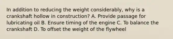 In addition to reducing the weight considerably, why is a crankshaft hollow in construction? A. Provide passage for lubricating oil B. Ensure timing of the engine C. To balance the crankshaft D. To offset the weight of the flywheel