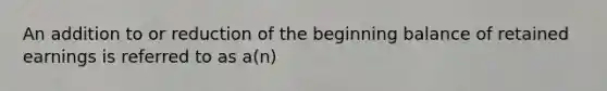 An addition to or reduction of the beginning balance of retained earnings is referred to as a(n)