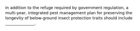 In addition to the refuge required by government regulation, a multi-year, integrated pest management plan for preserving the longevity of below-ground insect protection traits should include _______________.