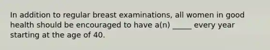 In addition to regular breast examinations, all women in good health should be encouraged to have a(n) _____ every year starting at the age of 40.