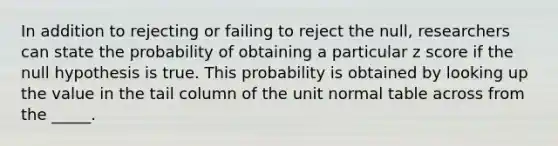 In addition to rejecting or failing to reject the null, researchers can state the probability of obtaining a particular <a href='https://www.questionai.com/knowledge/kIHl8zoOXx-z-score' class='anchor-knowledge'>z score</a> if the null hypothesis is true. This probability is obtained by looking up the value in the tail column of the unit normal table across from the _____.