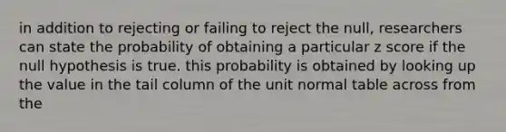 in addition to rejecting or failing to reject the null, researchers can state the probability of obtaining a particular z score if the null hypothesis is true. this probability is obtained by looking up the value in the tail column of the unit normal table across from the