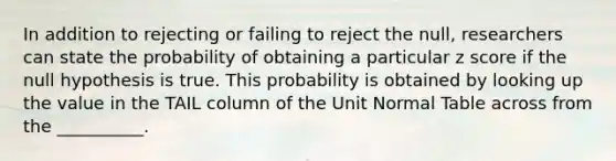 In addition to rejecting or failing to reject the null, researchers can state the probability of obtaining a particular z score if the null hypothesis is true. This probability is obtained by looking up the value in the TAIL column of the Unit Normal Table across from the __________.