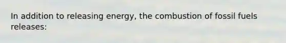 In addition to releasing energy, the combustion of fossil fuels releases: