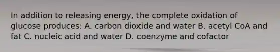 In addition to releasing energy, the complete oxidation of glucose produces: A. carbon dioxide and water B. acetyl CoA and fat C. nucleic acid and water D. coenzyme and cofactor