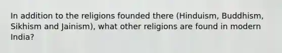 In addition to the religions founded there (Hinduism, Buddhism, Sikhism and Jainism), what other religions are found in modern India?