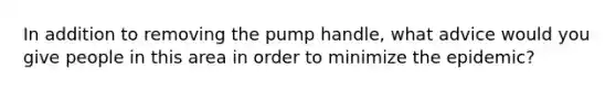 In addition to removing the pump handle, what advice would you give people in this area in order to minimize the epidemic?