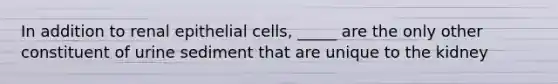 In addition to renal epithelial cells, _____ are the only other constituent of urine sediment that are unique to the kidney