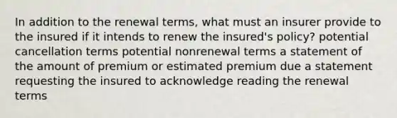 In addition to the renewal terms, what must an insurer provide to the insured if it intends to renew the insured's policy? potential cancellation terms potential nonrenewal terms a statement of the amount of premium or estimated premium due a statement requesting the insured to acknowledge reading the renewal terms