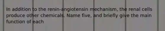 In addition to the renin-angiotensin mechanism, the renal cells produce other chemicals. Name five, and briefly give the main function of each