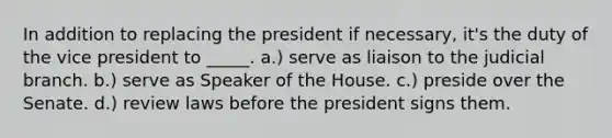 In addition to replacing the president if necessary, it's the duty of the vice president to _____. a.) serve as liaison to the judicial branch. b.) serve as Speaker of the House. c.) preside over the Senate. d.) review laws before the president signs them.