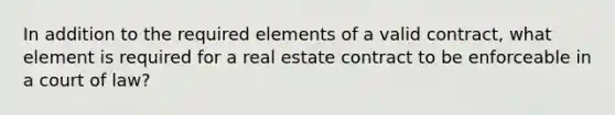 In addition to the required elements of a valid contract, what element is required for a real estate contract to be enforceable in a court of law?