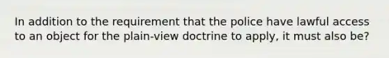 In addition to the requirement that the police have lawful access to an object for the plain-view doctrine to apply, it must also be?