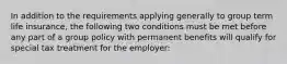 In addition to the requirements applying generally to group term life insurance, the following two conditions must be met before any part of a group policy with permanent benefits will qualify for special tax treatment for the employer: