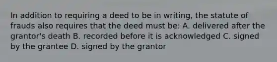 In addition to requiring a deed to be in writing, the statute of frauds also requires that the deed must be: A. delivered after the grantor's death B. recorded before it is acknowledged C. signed by the grantee D. signed by the grantor