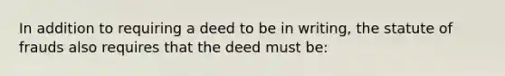 In addition to requiring a deed to be in writing, the statute of frauds also requires that the deed must be: