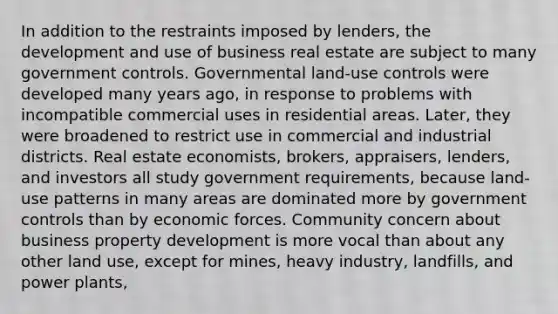 In addition to the restraints imposed by lenders, the development and use of business real estate are subject to many government controls. Governmental land-use controls were developed many years ago, in response to problems with incompatible commercial uses in residential areas. Later, they were broadened to restrict use in commercial and industrial districts. Real estate economists, brokers, appraisers, lenders, and investors all study government requirements, because land-use patterns in many areas are dominated more by government controls than by economic forces. Community concern about business property development is more vocal than about any other land use, except for mines, heavy industry, landfills, and power plants,