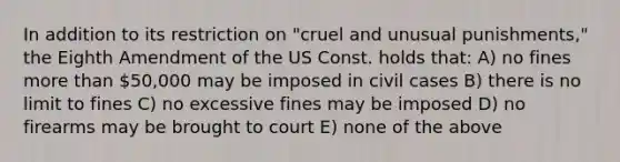 In addition to its restriction on "cruel and unusual punishments," the Eighth Amendment of the US Const. holds that: A) no fines more than 50,000 may be imposed in civil cases B) there is no limit to fines C) no excessive fines may be imposed D) no firearms may be brought to court E) none of the above