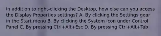 In addition to right-clicking the Desktop, how else can you access the Display Properties settings? A. By clicking the Settings gear in the Start menu B. By clicking the System icon under Control Panel C. By pressing Ctrl+Alt+Esc D. By pressing Ctrl+Alt+Tab