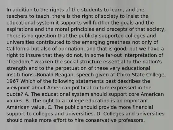 In addition to the rights of the students to learn, and the teachers to teach, there is the right of society to insist the educational system it supports will further the goals and the aspirations and the moral principles and precepts of that society, There is no question that the publicly supported colleges and universities contributed to the emerging greatness not only of California but also of our nation, and that is good; but we have a right to insure that they do not, in some far-out interpretation of "freedom," weaken the social structure essential to the nation's strength and to the perpetuation of these very educational institutions.-Ronald Reagan, speech given at Chico State College, 1967 Which of the following statements best describes the viewpoint about American political culture expressed in the quote? A. The educational system should support core American values. B. The right to a college education is an important American value. C. The public should provide more financial support to colleges and universities. D. Colleges and universities should make more effort to hire conservative professors.