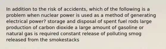 In addition to the risk of accidents, which of the following is a problem when nuclear power is used as a method of generating electrical power? storage and disposal of spent fuel rods large production of carbon dioxide a large amount of gasoline or natural gas is required constant release of polluting smog released from the smokestacks