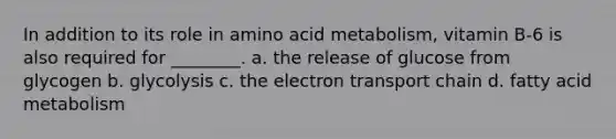 In addition to its role in amino acid metabolism, vitamin B-6 is also required for ________. a. the release of glucose from glycogen b. glycolysis c. the electron transport chain d. fatty acid metabolism