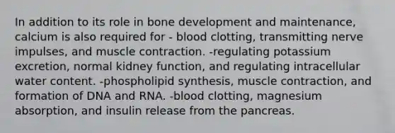 In addition to its role in bone development and maintenance, calcium is also required for - blood clotting, transmitting nerve impulses, and muscle contraction. -regulating potassium excretion, normal kidney function, and regulating intracellular water content. -phospholipid synthesis, muscle contraction, and formation of DNA and RNA. -blood clotting, magnesium absorption, and insulin release from the pancreas.