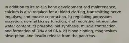 In addition to its role in bone development and maintenance, calcium is also required for a) blood clotting, transmitting nerve impulses, and muscle contraction. b) regulating potassium excretion, normal kidney function, and regulating intracellular water content. c) phospholipid synthesis, muscle contraction, and formation of DNA and RNA. d) blood clotting, magnesium absorption, and insulin release from the pancreas.