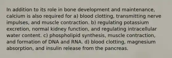 In addition to its role in bone development and maintenance, calcium is also required for a) blood clotting, transmitting nerve impulses, and muscle contraction. b) regulating potassium excretion, normal kidney function, and regulating intracellular water content. c) phospholipid synthesis, muscle contraction, and formation of DNA and RNA. d) blood clotting, magnesium absorption, and insulin release from the pancreas.