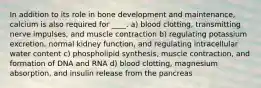 In addition to its role in bone development and maintenance, calcium is also required for ____. a) blood clotting, transmitting nerve impulses, and muscle contraction b) regulating potassium excretion, normal kidney function, and regulating intracellular water content c) phospholipid synthesis, muscle contraction, and formation of DNA and RNA d) blood clotting, magnesium absorption, and insulin release from the pancreas