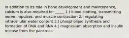 In addition to its role in bone development and maintenance, calcium is also required for _____ 1.) blood clotting, transmitting nerve impulses, and muscle contraction 2.) regulating intracellular water content 3.) phospholipid synthesis and formation of DNA and RNA 4.) magnesium absorption and insulin release from the pancreas