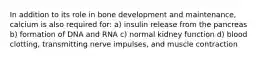 In addition to its role in bone development and maintenance, calcium is also required for: a) insulin release from the pancreas b) formation of DNA and RNA c) normal kidney function d) blood clotting, transmitting nerve impulses, and muscle contraction