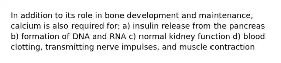 In addition to its role in bone development and maintenance, calcium is also required for: a) insulin release from the pancreas b) formation of DNA and RNA c) normal kidney function d) blood clotting, transmitting nerve impulses, and muscle contraction