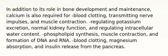 In addition to its role in bone development and maintenance, calcium is also required for -blood clotting, transmitting nerve impulses, and muscle contraction. -regulating potassium excretion, normal kidney function, and regulating intracellular water content. -phospholipid synthesis, muscle contraction, and formation of DNA and RNA. -blood clotting, magnesium absorption, and insulin release from the pancreas.