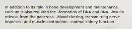 In addition to its role in bone development and maintenance, calcium is also required for: -formation of DNA and RNA. -insulin release from the pancreas. -blood clotting, transmitting nerve impulses, and muscle contraction. -normal kidney function