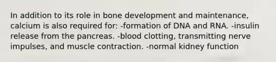 In addition to its role in bone development and maintenance, calcium is also required for: -formation of DNA and RNA. -insulin release from the pancreas. -blood clotting, transmitting nerve impulses, and muscle contraction. -normal kidney function