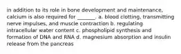 in addition to its role in bone development and maintenance, calcium is also required for _______. a. blood clotting, transmitting nerve impulses, and muscle contraction b. regulating intracellular water content c. phospholipid synthesis and formation of DNA and RNA d. magnesium absorption and insulin release from the pancreas