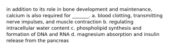 in addition to its role in bone development and maintenance, calcium is also required for _______. a. blood clotting, transmitting nerve impulses, and muscle contraction b. regulating intracellular water content c. phospholipid synthesis and formation of DNA and RNA d. magnesium absorption and insulin release from the pancreas