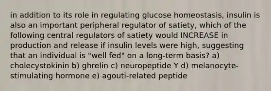 in addition to its role in regulating glucose homeostasis, insulin is also an important peripheral regulator of satiety, which of the following central regulators of satiety would INCREASE in production and release if insulin levels were high, suggesting that an individual is "well fed" on a long-term basis? a) cholecystokinin b) ghrelin c) neuropeptide Y d) melanocyte-stimulating hormone e) agouti-related peptide