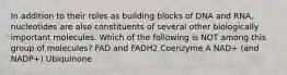 In addition to their roles as building blocks of DNA and RNA, nucleotides are also constituents of several other biologically important molecules. Which of the following is NOT among this group of molecules? FAD and FADH2 Coenzyme A NAD+ (and NADP+) Ubiquinone