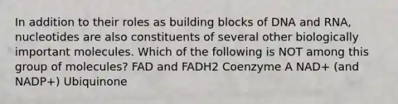 In addition to their roles as building blocks of DNA and RNA, nucleotides are also constituents of several other biologically important molecules. Which of the following is NOT among this group of molecules? FAD and FADH2 Coenzyme A NAD+ (and NADP+) Ubiquinone