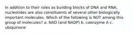 In addition to their roles as building blocks of DNA and RNA, nucleotides are also constituents of several other biologically important molecules. Which of the following is NOT among this group of molecules? a. NAD (and NADP) b. coenzyme A c. ubiquinone