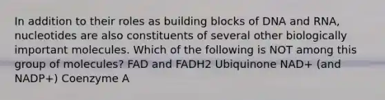 In addition to their roles as building blocks of DNA and RNA, nucleotides are also constituents of several other biologically important molecules. Which of the following is NOT among this group of molecules? FAD and FADH2 Ubiquinone NAD+ (and NADP+) Coenzyme A