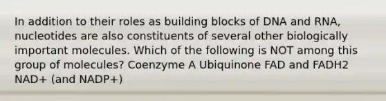 In addition to their roles as building blocks of DNA and RNA, nucleotides are also constituents of several other biologically important molecules. Which of the following is NOT among this group of molecules? Coenzyme A Ubiquinone FAD and FADH2 NAD+ (and NADP+)