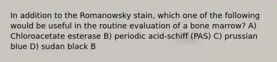 In addition to the Romanowsky stain, which one of the following would be useful in the routine evaluation of a bone marrow? A) Chloroacetate esterase B) periodic acid-schiff (PAS) C) prussian blue D) sudan black B